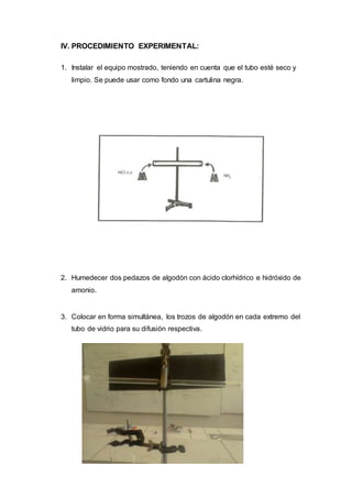 IV. PROCEDIMIENTO EXPERIMENTAL:
1. Instalar el equipo mostrado, teniendo en cuenta que el tubo esté seco y
limpio. Se puede usar como fondo una cartulina negra.
2. Humedecer dos pedazos de algodón con ácido clorhídrico e hidróxido de
amonio.
3. Colocar en forma simultánea, los trozos de algodón en cada extremo del
tubo de vidrio para su difusión respectiva.
 