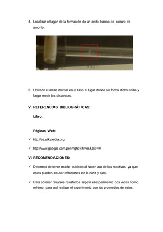 4. Localizar el lugar de la formación de un anillo blanco de cloruro de
amonio.
5. Ubicado el anillo marcar en el tubo el lugar donde se formó dicho añillo y
luego medir las distancias.
V. REFERENCIAS BIBLIOGRÁFICAS:
Libro:
Páginas Web:
 http://es.wikipedia.org/
 http://www.google.com.pe/imghp?hl=es&tab=wi
VI. RECOMENDACIONES:
 Debemos de tener mucho cuidado al hacer uso de los reactivos, ya que
estos pueden causar irritaciones en la nariz y ojos.
 Para obtener mejores resultados repetir el experimento dos veces como
mínimo, para así realizar el experimento con los promedios de estos.
 