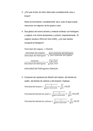 3. ¿Por qué el tubo de vidrio debe estar completamente seco y
limpio?
Debe de encontrarse completamente seco, pues el agua puede
reaccionar con algunos de los gases a usar.
4. Dos globos del mismo tamaño y material se llenan con hidrógeno
y oxígeno a la misma temperatura y presión, respectivamente. El
oxígeno escapa a 65ml por hora (ml/hr), ¿con qué rapidez
escapará el hidrógeno?
Velocidad del oxígeno = 65ml/hr
𝑣𝑒𝑙𝑜𝑐𝑖𝑑𝑎𝑑 𝑑𝑒𝑙 𝑜𝑥í𝑔𝑒𝑛𝑜
𝑣𝑒𝑙𝑜𝑐𝑖𝑑𝑎𝑑 𝑑𝑒𝑙 ℎ𝑖𝑑𝑟ó𝑔𝑒𝑛𝑜
=√
𝑝𝑒𝑠𝑜 𝑚𝑜𝑙𝑒𝑐𝑢𝑙𝑎𝑟 𝑑𝑒𝑙 ℎ𝑖𝑑𝑟ó𝑔𝑒𝑛𝑜
𝑝𝑒𝑠𝑜 𝑚𝑜𝑙𝑒𝑐𝑢𝑙𝑎𝑟 𝑑𝑒𝑙 𝑜𝑥í𝑔𝑒𝑛𝑜
65𝑚𝑙/ℎ𝑟.
𝑣𝑒𝑙𝑜𝑐𝑖𝑑𝑎𝑑 𝑑𝑒𝑙 ℎ𝑖𝑑𝑟ó𝑔𝑒𝑛𝑜
=√
2𝑔𝑟./𝑚𝑜𝑙
32𝑔𝑟./𝑚𝑜𝑙
𝑣𝑒𝑙𝑜𝑐𝑖𝑑𝑎𝑑 𝑑𝑒𝑙 ℎ𝑖𝑑𝑟𝑜𝑔𝑒𝑛𝑜=260ml/hr
5. Comparar las rapideces de difusión del metano, del dióxido de
azufre, del dióxido de carbono y del propano. Explique.
Velocidad del metano = √
1
𝑝𝑒𝑠𝑜 𝑚𝑜𝑙𝑒𝑐𝑢𝑙𝑎𝑟
= √
1
16
=0.25
Velocidad del dióxido de azufre = √
1
𝑝𝑒𝑠𝑜 𝑚𝑜𝑙𝑒𝑐𝑢𝑙𝑎𝑟
= √
1
64
=0.125
Velocidad del dióxido de carbono = √
1
𝑝𝑒𝑠𝑜 𝑚𝑜𝑙𝑒𝑐𝑢𝑙𝑎𝑟
=√
1
44
=0.15
 