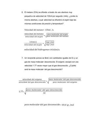 6. El metano (CH4) se difunde a través de una abertura muy
pequeña a la velocidad de 135ml por segundo (ml/s), ¿contra la
misma abertura, a qué velocidad se difundirá el argón bajo las
mismas condiciones de presión y temperatura?
Velocidad del metano= 135ml. /s.
𝑣𝑒𝑙𝑜𝑐𝑖𝑑𝑎𝑑 𝑑𝑒𝑙 𝑚𝑒𝑡𝑎𝑛𝑜
𝑣𝑒𝑙𝑜𝑐𝑖𝑑𝑎𝑑 𝑑𝑒𝑙 𝑎𝑟𝑔ó𝑛
=√
𝑝𝑒𝑠𝑜 𝑚𝑜𝑙𝑒𝑐𝑢𝑙𝑎𝑟 𝑑𝑒𝑙 𝑎𝑟𝑔ó𝑛
𝑝𝑒𝑠𝑜 𝑚𝑜𝑙𝑒𝑐𝑢𝑙𝑎𝑟 𝑑𝑒𝑙 𝑚𝑒𝑡𝑎𝑛𝑜
135𝑚𝑙/𝑠
𝑣𝑒𝑙𝑜𝑐𝑖𝑑𝑎𝑑 𝑑𝑒𝑙 𝑎𝑟𝑔ó𝑛
=√
16𝑔𝑟./𝑚𝑜𝑙
18𝑔𝑟./𝑚𝑜𝑙
𝑣𝑒𝑙𝑜𝑐𝑖𝑑𝑎𝑑 𝑑𝑒𝑙 ℎ𝑖𝑑𝑟𝑜𝑔𝑒𝑛𝑜=143.62ml/s.
7. Un recipiente poroso se llenó con cantidades iguales de O2 y un
gas de masa molecular desconocida. El oxígeno escapó con una
velocidad 1.77 veces mayor que el gas desconocido. ¿Cuánto
será la masa molecular del gas desconocido?
𝑣𝑒𝑙𝑜𝑐𝑖𝑑𝑎𝑑 𝑑𝑒𝑙 𝑜𝑥í𝑔𝑒𝑛𝑜
𝑣𝑒𝑙𝑜𝑐𝑖𝑑𝑎𝑑 𝑑𝑒𝑙 𝑔𝑎𝑠 𝑑𝑒𝑠𝑐𝑜𝑛𝑜𝑐𝑖𝑑𝑜
=√
𝑝𝑒𝑠𝑜 𝑚𝑜𝑙𝑒𝑐𝑢𝑙𝑎𝑟 𝑑𝑒𝑙 𝑔𝑎𝑠 𝑑𝑒𝑠𝑐𝑜𝑛𝑜𝑐𝑖𝑑𝑜
𝑝𝑒𝑠𝑜 𝑚𝑜𝑙𝑒𝑐𝑢𝑙𝑎𝑟 𝑑𝑒𝑙 𝑜𝑥í𝑔𝑒𝑛𝑜
1.77=√
𝑝𝑒𝑠𝑜 𝑚𝑜𝑙𝑒𝑐𝑢𝑙𝑎𝑟 𝑑𝑒𝑙 𝑔𝑎𝑠 𝑑𝑒𝑠𝑐𝑜𝑛𝑜𝑐𝑖𝑑𝑜
32
𝑝𝑒𝑠𝑜 𝑚𝑜𝑙𝑒𝑐𝑢𝑙𝑎𝑟 𝑑𝑒𝑙 𝑔𝑎𝑠 𝑑𝑒𝑠𝑐𝑜𝑛𝑜𝑐𝑖𝑑𝑜 = 101.8 gr. /mol
 
