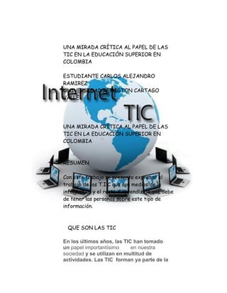 UNA MIRADA CRÍTICA AL PAPEL DE LAS
TIC EN LA EDUCACIÓN SUPERIOR EN
COLOMBIA
ESTUDIANTE CARLOS ALEJANDRO
RAMIREZ
UNIVERSIDAD REMIGTON CARTAGO
VALLE
UNA MIRADA CRÍTICA AL PAPEL DE LAS
TIC EN LA EDUCACIÓN SUPERIOR EN
COLOMBIA
RESUMEN
Con este trabajo se presenta expresar el
trabajo de las T.I.C que son medios de la
informática y el resto d aprendizaje que debe
de tener las personas sobre este tipo de
información.
QUE SON LAS TIC
En los últimos años, las TIC han tomado
un papel importantísimo en nuestra
sociedad y se utilizan en multitud de
actividades. Las TIC forman ya parte de la
 