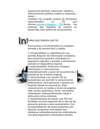mayoría de sectores: educación, robótica,
Administración pública, empleo y empresas,
salud…
También han surgido centros de formación
especializados en TIC que
ofrecen cursos y masters TIC donde las
materias que imparten se centran en
desarrollar este ámbito de conocimiento.
PARA QUE SIRVEN LAS TIC
Fácil acceso a la información en cualquier
formato y de manera fácil y rápida.
1. Inmaterialidad. La digitalización nos
permite disponer de información inmaterial,
para almacenar grandes cantidades en
pequeños soportes o acceder a información
ubicada en dispositivos lejanos.
2. Instantaneidad. Podemos conseguir
información y comunicarnos
instantáneamente a pesar de encontrarnos a
kilómetros de la fuente original.
3. Interactividad. Las nuevas TIC se
caracterizan por permitir la comunicación
bidireccional, entre personas o grupos sin
importar donde se encuentren. Esta
comunicación se realiza a través de páginas
web, correo electrónico, foros, mensajería
instantánea, videoconferencias, blogs o
wikis entre otros sistemas.
4. Automatización de tareas. Las TIC han
facilitado muchos aspectos de la vida de las
personas gracias a esta característica. Con
la automatización de tareas podemos, por
ejemplo, programar actividades que
realizaran automáticamente los ordenadores
con total seguridad y efectividad. Existen
 