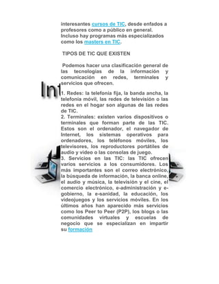 interesantes cursos de TIC, desde enfados a
profesores como a público en general.
Incluso hay programas más especializados
como los masters en TIC.
TIPOS DE TIC QUE EXISTEN
Podemos hacer una clasificación general de
las tecnologías de la información y
comunicación en redes, terminales y
servicios que ofrecen.
1. Redes: la telefonía fija, la banda ancha, la
telefonía móvil, las redes de televisión o las
redes en el hogar son algunas de las redes
de TIC.
2. Terminales: existen varios dispositivos o
terminales que forman parte de las TIC.
Estos son el ordenador, el navegador de
Internet, los sistemas operativos para
ordenadores, los teléfonos móviles, los
televisores, los reproductores portátiles de
audio y video o las consolas de juego.
3. Servicios en las TIC: las TIC ofrecen
varios servicios a los consumidores. Los
más importantes son el correo electrónico,
la búsqueda de información, la banca online,
el audio y música, la televisión y el cine, el
comercio electrónico, e-administración y e-
gobierno, la e-sanidad, la educación, los
videojuegos y los servicios móviles. En los
últimos años han aparecido más servicios
como los Peer to Peer (P2P), los blogs o las
comunidades virtuales y escuelas de
negocio que se especializan en impartir
su formación
 