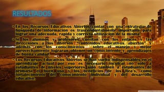 • En los Recursos Educativos Abiertos contar con una estrategia de
búsqueda de información es trascendentalmente importante para
lograr una adecuada, rapida y correcta utilización de la misma.
• Si los alumnos y profesores cuentan con los enlaces y las
direcciones a los diversos “contenidos educativos abiertos” y
además con los conocimientos sobre el manejo y mejor
aprovechamiento lograran obtener un conocimiento y aprendizajes
de buena calidad.
• Los Recursos Educativos Abiertos se han vuelto indispensables en el
aprendizaje actual por eso es necesario inculcar no solo a
estudiantes de niveles superiores sino también a estudiantes de
primaria el buen uso y los beneficios de los Rea’s, como
fortalecimiento del conocimiento individual y del desarrollo
educativo.
 