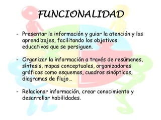 FUNCIONALIDAD

- Presentar la información y guiar la atención y los
  aprendizajes, facilitando los objetivos
  educativos que se persiguen.

- Organizar la información a través de resúmenes,
  síntesis, mapas conceptuales, organizadores
  gráficos como esquemas, cuadros sinópticos,
  diagramas de flujo…

- Relacionar información, crear conocimiento y
  desarrollar habilidades.
 