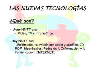 LAS NUEVAS TECNOLOGÍAS

¿Qué son?
- Ayer NNTT eran:
   - Vídeo, TV e informática.

-Hoy NNTT son:
   -Multimedia, televisión por cable y satélite, CD-
   ROM, hipertextos, Redes de la Información y la
   Comunicación: INTERNET.
 