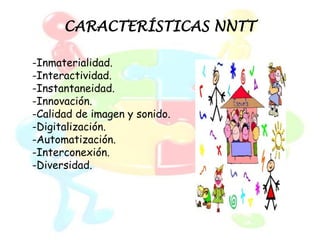 CARACTERÍSTICAS NNTT

-Inmaterialidad.
-Interactividad.
-Instantaneidad.
-Innovación.
-Calidad de imagen y sonido.
-Digitalización.
-Automatización.
-Interconexión.
-Diversidad.
 