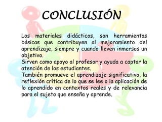 CONCLUSIÓN
Los materiales didácticos, son herramientas
básicas que contribuyen al mejoramiento del
aprendizaje, siempre y cuando lleven inmersos un
objetivo.
Sirven como apoyo al profesor y ayuda a captar la
atención de los estudiantes.
También promueve el aprendizaje significativo, la
reflexión crítica de lo que se lee o la aplicación de
lo aprendido en contextos reales y de relevancia
para el sujeto que enseña y aprende.
 