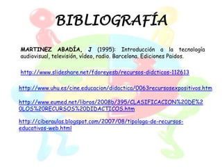 BIBLIOGRAFÍA
MARTINEZ ABADÍA, J (1995): Introducción a la tecnología
audiovisual, televisión, vídeo, radio. Barcelona. Ediciones Paidos.

http://www.slideshare.net/fdoreyesb/recursos-didcticos-112613

http://www.uhu.es/cine.educacion/didactica/0063recursosexpositivos.htm

http://www.eumed.net/libros/2008b/395/CLASIFICACION%20DE%2
0LOS%20RECURSOS%20DIDACTICOS.htm

http://ciberaulas.blogspot.com/2007/08/tipologa-de-recursos-
educativos-web.html
 