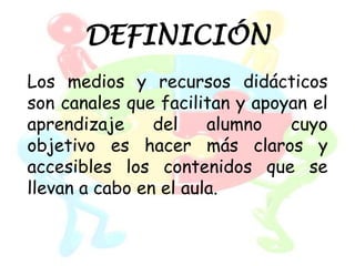 DEFINICIÓN
Los medios y recursos didácticos
son canales que facilitan y apoyan el
aprendizaje     del    alumno   cuyo
objetivo es hacer más claros y
accesibles los contenidos que se
llevan a cabo en el aula.
 