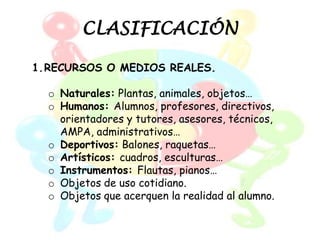 CLASIFICACIÓN

1.RECURSOS O MEDIOS REALES.

  o Naturales: Plantas, animales, objetos…
  o Humanos: Alumnos, profesores, directivos,
    orientadores y tutores, asesores, técnicos,
    AMPA, administrativos…
  o Deportivos: Balones, raquetas…
  o Artísticos: cuadros, esculturas…
  o Instrumentos: Flautas, pianos…
  o Objetos de uso cotidiano.
  o Objetos que acerquen la realidad al alumno.
 