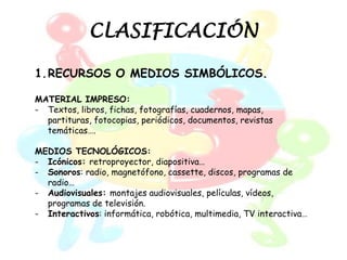 CLASIFICACIÓN

1.RECURSOS O MEDIOS SIMBÓLICOS.

MATERIAL IMPRESO:
- Textos, libros, fichas, fotografías, cuadernos, mapas,
  partituras, fotocopias, periódicos, documentos, revistas
  temáticas….

MEDIOS TECNOLÓGICOS:
- Icónicos: retroproyector, diapositiva…
- Sonoros: radio, magnetófono, cassette, discos, programas de
  radio…
- Audiovisuales: montajes audiovisuales, películas, vídeos,
  programas de televisión.
- Interactivos: informática, robótica, multimedia, TV interactiva…
 