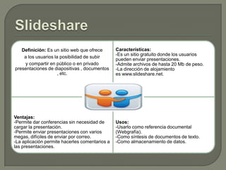 Definición: Es un sitio web que ofrece
a los usuarios la posibilidad de subir
y compartir en público o en privado
presentaciones de diapositivas , documentos
, etc.

Características:
-Es un sitio gratuito donde los usuarios
pueden enviar presentaciones.
-Admite archivos de hasta 20 Mb de peso.
-La dirección de alojamiento
es www.slideshare.net.

Ventajas:
-Permite dar conferencias sin necesidad de
cargar la presentación.
-Permite enviar presentaciones con varios
megas, difíciles de enviar por correo.
-La aplicación permite hacerles comentarios a
las presentaciones.

Usos:
-Usarlo como referencia documental
(Webgrafía).
-Como síntesis de documentos de texto.
-Como almacenamiento de datos.

 