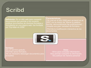 Definición: Es un sitio web para compartir
documentos que permite a los usuarios
publicar documentos de diversos formatos e
incrustarlos en una página web, fue fundada
por Trip Adler en 2006.

Ventajas:
-Es un servicio gratuito.
-Permite varios formatos.
-No es necesario descargar documentos para
revisarlos.

Características:
-Se creó en el año 2006 pero se lanzó en el
2007 con la misión de “liberar la palabra
escrita, democratizando las publicaciones”.
-Acepta una gran variedad de formatos.
-Permite la modificación interactiva de los
documentos.

Usos:
-Sirve para consultar información.
-Nos permite compartir la información.
-Se publican de manera personal

 