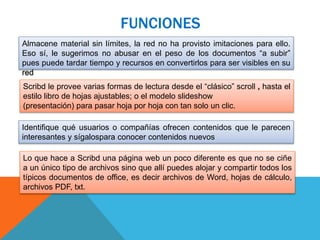 FUNCIONES
Almacene material sin límites, la red no ha provisto imitaciones para ello.
Eso sí, le sugerimos no abusar en el peso de los documentos “a subir”
pues puede tardar tiempo y recursos en convertirlos para ser visibles en su
red
Scribd le provee varias formas de lectura desde el “clásico” scroll , hasta el
estilo libro de hojas ajustables; o el modelo slideshow
(presentación) para pasar hoja por hoja con tan solo un clic.
Identifique qué usuarios o compañías ofrecen contenidos que le parecen
interesantes y sígalospara conocer contenidos nuevos
Lo que hace a Scribd una página web un poco diferente es que no se ciñe
a un único tipo de archivos sino que allí puedes alojar y compartir todos los
típicos documentos de office, es decir archivos de Word, hojas de cálculo,
archivos PDF, txt.
 
