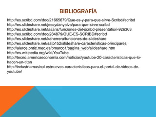 BIBLIOGRAFÍA
http://es.scribd.com/doc/21665679/Que-es-y-para-que-sirve-Scribd#scribd
http://es.slideshare.net/jessydanyalva/para-que-sirve-scribd
http://es.slideshare.net/lasaris/funciones-del-scribd-presentation-926363
http://es.scribd.com/doc/284879/QUE-ES-SCRIBD#scribd
http://es.slideshare.net/kaherrera/funciones-de-slideshare
http://es.slideshare.net/sato152/slideshare-caracteristicas-principares
http://alerce.pntic.mec.es/bmarco1/pagina_web/slideshare.htm
http://es.wikipedia.org/wiki/YouTube
http://tecno.americaeconomia.com/noticias/youtube-20-caracteristicas-que-lo-
hacen-un-titan
http://industriamusical.es/nuevas-caracteristicas-para-el-portal-de-videos-de-
youtube/
 