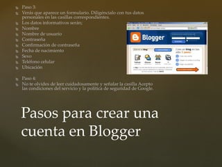  Paso 3:
 Verás que aparece un formulario. Diligéncialo con tus datos
personales en las casillas correspondientes.
 Los datos informativos serán;
 Nombre
 Nombre de usuario
 Contraseña
 Confirmación de contraseña
 Fecha de nacimiento
 Sexo
 Teléfono celular
 Ubicación
 Paso 4:
 No te olvides de leer cuidadosamente y señalar la casilla Acepto
las condiciones del servicio y la política de seguridad de Google.
Pasos para crear una
cuenta en Blogger
 