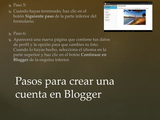  Paso 5:
 Cuando hayas terminado, haz clic en el
botón Siguiente paso de la parte inferior del
formulario.
 Paso 6:
 Aparecerá una nueva página que contiene tus datos
de perfil y la opción para que cambies tu foto.
Cuando lo hayas hecho, selecciona el idioma en la
parte superior y haz clic en el botón Continuar en
Blogger de la esquina inferior.
Pasos para crear una
cuenta en Blogger
 