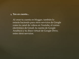  Ten en cuenta...
Al crear tu cuenta en blogger, también lo
estarás haciendo para otros servicios de Google
como tu canal de videos en Youtube, el correo
electrónico de Gmail, tu cuenta de Google
Analitycs y tu disco virtual de Google Drive,
entre otros servicios.
 