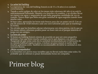  La salud del bulldog
 La esperanza de vida del bulldog francés es de 11 a 14 años si es cuidado
correctamente.
 Tiende a sufrir golpes de calor en los meses más calurosos del año si no está lo
suficientemente hidratado. Mantén a tu frenchie a la sombra, y no olvides llevar
un cuenco con agua y asegurarte de que bebe pequeñas cantidades de vez en
cuando. Nunca dejes que beba una gran cantidad de agua seguida cuando tiene
mucho calor.
 Si hace calor, aprovecha las horas más frescas para dar un paseo con él. Con un
par de paseos de 15/20 minutos cada uno será suficiente para que se mantenga
en forma.
 No olvides que los frenchies adoran relacionarse con otros perros, con lo que en
los meses menos calurosos podéis pasar un buen rato en el parque mientras él
juega con sus amigos.
 La hora de comer
 Si tienes un bulldog francés estarás de acuerdo en que son unos pequeños
glotones y hay que tener mucho cuidado con lo que dejamos a su alcance.
Asegúrate de que come cada día la cantidad recomendada por el fabricante de
su comida habitual según su peso, e incluso un poco menos si sueles darle
muchas golosinas extra. También es recomendable dividirle la cantidad en dos
raciones diarias.
 ¡Mejor acompañados!
 Los frenchies son perros muy sociables que no llevan nada bien estar solos. Es
probable que se estresen si pasan demasiadas horas sin compañía.
Primer blog
 