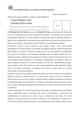 ECONOMÍA PÚBLICA AVANZADA (CURSO 2012-2013)
Practica voluntaria nº 3
Miembros del grupo (Apellidos y nombre, por orden alfabético):
 Alonso Rodríguez, Carlos
 Rodríguez Gómez, Andrea
 ……………………………………………………
 ……………………………………………………
G. 13
El Problema del Costo Social, cuyo autor es Ronald H. Coase, trata de explicar el Teorema de
Coase: en la medida en que los costes de transacción sean bajos o inexistentes y que los derechos
de propiedad establecidos en los fallos judiciales no permitan una solución económica eficiente, se
producirá una reasignación de estos derechos hacia aquellos que los valoran más, aunque las cortes
fallen en contra de éstos. Para explicar lo anterior partimos de un determinado problema.
El problema a tratar es que las acciones de unos pueden afectar a otros, sería deseable
responsabilizar al causante del daño o que también este pagará un impuesto variable en función del
daño causado en u.m, pero la conclusión que llega Coase es que estas soluciones son inadecuadas
por que llevan a resultados no necesariamente deseables. Pero el problema también tiene una
naturaleza recíproca, también hay que plantearse la cuestión de tratar de evitar el daño mayor. Por
tanto el problema debe considerarse en su totalidad y marginalmente. Para explicar el análisis el
autor lo empieza haciendo con un sistema de precios sin costo con responsabilidad por daños,
luego lo explica a través de un sistema sin costo sin responsabilidad por daños, llegando en ambos
casos a las mismas conclusiones: la asignación de recursos en ambos casos es la misma,
maximizando el valor de la producción.
El problema de quién causa el daño es producto de ambas partes. Si nos atenemos a una asignación
óptima de recursos, es deseable entonces que ambas partes tomen en cuenta las molestias al
decidir sobre su curso de acción. Siempre es posible modificar mediante transacciones de mercado
la delimitación legal inicial de los derechos. También, si tales transacciones de mercado no tienen
costo, siempre tendrá lugar la reasignación de los derechos si conduce a un incremento del valor de
la producción.
Cuando consideramos el coste de las transacciones de mercado el reordenamiento de los derechos
sólo se emprenderá cuando el incremento del valor de la producción a consecuencia del
reordenamiento sea mayor que los costos en que se incurriría por este hecho. Una forma
alternativa a esta, que puede dar los mismos resultados es la introducción de la empresa en el
sistema. Esta solución se adoptará cuando los costos administrativos de la empresa fueran menores
 