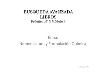 BUSQUEDA AVANZADA
LIBROS
Práctica Nº 3 Módulo 3
Tema:
Nomenclatura y Formulación Química
A.Diéguez Pais
 