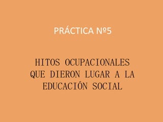 PRÁCTICA Nº5
HITOS OCUPACIONALES
QUE DIERON LUGAR A LA
EDUCACIÓN SOCIAL
 
