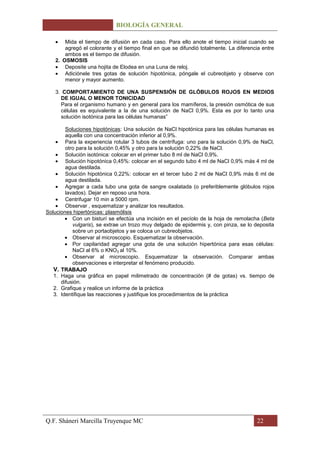 BIOLOGÍA GENERAL

       Mida el tiempo de difusión en cada caso. Para ello anote el tiempo inicial cuando se
       agregó el colorante y el tiempo final en que se difundió totalmente. La diferencia entre
       ambos es el tiempo de difusión.
   2. OSMOSIS
       Deposite una hojita de Elodea en una Luna de reloj.
       Adiciónele tres gotas de solución hipotónica, póngale el cubreobjeto y observe con
       menor y mayor aumento.

   3. COMPORTAMIENTO DE UNA SUSPENSIÓN DE GLÓBULOS ROJOS EN MEDIOS
     DE IGUAL O MENOR TONICIDAD
     Para el organismo humano y en general para los mamíferos, la presión osmótica de sus
     células es equivalente a la de una solución de NaCl 0,9%. Esta es por lo tanto una
     solución isotónica para las células humanas”

        Soluciones hipotónicas: Una solución de NaCl hipotónica para las células humanas es
        aquella con una concentración inferior al 0,9%.
        Para la experiencia rotular 3 tubos de centrífuga: uno para la solución 0,9% de NaCl,
        otro para la solución 0,45% y otro para la solución 0,22% de NaCl.
        Solución isotónica: colocar en el primer tubo 8 ml de NaCl 0,9%.
        Solución hipotónica 0,45%: colocar en el segundo tubo 4 ml de NaCl 0,9% más 4 ml de
        agua destilada.
        Solución hipotónica 0,22%: colocar en el tercer tubo 2 ml de NaCl 0,9% más 6 ml de
        agua destilada.
        Agregar a cada tubo una gota de sangre oxalatada (o preferiblemente glóbulos rojos
        lavados). Dejar en reposo una hora.
        Centrifugar 10 min a 5000 rpm.
        Observar , esquematizar y analizar los resultados.
Soluciones hipertónicas: plasmólisis
           Con un bisturí se efectúa una incisión en el pecíolo de la hoja de remolacha (Beta
           vulgaris), se extrae un trozo muy delgado de epidermis y, con pinza, se lo deposita
           sobre un portaobjetos y se coloca un cubreobjetos.
           Observar al microscopio. Esquematizar la observación.
           Por capilaridad agregar una gota de una solución hipertónica para esas células:
           NaCl al 6% o KNO3 al 10%.
           Observar al microscopio. Esquematizar la observación. Comparar ambas
           observaciones e interpretar el fenómeno producido.
   V. TRABAJO
   1. Haga una gráfica en papel milimetrado de concentración (# de gotas) vs. tiempo de
      difusión.
   2. Grafique y realice un informe de la práctica
   3. Identifique las reacciones y justifique los procedimientos de la práctica




Q.F. Sháneri Marcilla Truyenque MC                                                     22
 