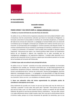 Facultad de Educación de Toledo. Grado de Maestro en Educación Infantil.
Mª PILAR MARTÍNPÉREZ
2ºB EDUCACIÓNINFANTIL
EDUCACIÓNYSOCIEDAD
PRÁCTICANº6
PRIMERO APRENDE Y SOLO DESPUÉS ENSEÑA de ENRIQUE MORADIELLOS 22 MAR 2013
1. Realizar un resumen del texto de unas diez líneas de extensión.
Ha salido a la luz un informe de los inspectores educativos de la Comunidad de Madrid sobre
el desastroso nivel de conocimientos culturales que tienen los licenciados de Magisterio. La
formación universitaria ha descuidado la enseñanza de contenidos disciplinares, en beneficio
del saber de las ciencias de la educación. La pedagogía se ha desarrollado como una ciencia de
la enseñanza que se ha llegado a emancipar por completo de la materia concreta que se va a
transmitir. Un principio básico de la pedagogía es “primero aprende y sólo después enseña”. Es
erróneo el planteamiento de que enseñanza y aprendizaje son distintos y autónomos en forma
y materia, en continente y al contenido. Y esto ha dado como resultado un desastre cultural
importante. Toda persona que aspire a ser maestro-profesor debe conocer los fundamentos
básicos de sus disciplinas y algunos más específicos de su saber acumulado por las
investigaciones pedagógicas y las experiencias didácticas. Y también debe desconfiar de la
verborrea de la educación formal. Es preciso y urgente que esta evidencia penetre en las aulas
de las Facultades de Formación del Profesorado.
2. Señalar la que cada uno estima la tesis principal del artículo.
Ha salido a la luz un “secreto” conocido en las aulas universitarias españolas: los licenciados
en Magisterio han recibido una formación universitaria que ha descuidado gravemente los
fundamentos disciplinares (historia, matemáticas, literatura biología), en beneficio del saber
formal y procedimental de las “ciencias de la educación” (teorías psicopedagógicas, doctrinas
didácticas, metodologías docentes….). La pedagogía se ha desarrollado a lo largo del tiempo
como una ciencia de la enseñanza independiente por completo de la materia concreta que se
va a transmitir. Esto es un error y su resultado es un desastre cultural.
3. Hacer una valoración crítica del mismo argumentando los principales puntos de
coincidencia o discrepancia con el autor.
Estoy totalmente de acuerdo con el autor en que eso que ahora está muy de moda que es
“aprender a aprender” no dice nada; sólo quiere decir “aprender”. Pero parece que es algo
que está de moda y que si lo dices queda muy bien, aunque no sepamos de qué estamos
hablando. Mi opinión es que hay que aprender historia, matemáticas…. Hay que saber, porque
si no sabes difícilmente vamos a poder enseñar nada. Pero creo que la virtud siempre está en
el término medio, porque no se trata únicamente de aprender de memorieta, que no nos
 