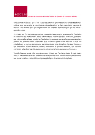 Facultad de Educación de Toledo. Grado de Maestro en Educación Infantil.
conduce nada más que a que se nos olvide lo que hemos aprendido en una cantidad de tiempo
mínima, sino que gracias a los métodos psicopedagógicos se han encontrado maneras de
motivar a los alumnos para que tengan interés por aprender. Son estrategias que nos llevan a
aprender mejor.
En el texto leo: “es preciso y urgente que esta evidencia penetre en las aulas de las Facultades
de Formación del Profesorado”. Estoy totalmente de acuerdo con esta afirmación, pero creo
que esto se debería llevar a todas las Facultades. Es necesario que ampliemos nuestra cultura
general, no podemos tener Licenciados que no saben apenas nada más que lo que han
estudiado en su carrera, es necesario que sepamos de otras disciplinas (Lengua, Historia….)
que analicemos nuestra historia pasada y analicemos el presente también, que sepamos
escribir sin faltas de ortografía, que sepamos interpretar el texto que estamos leyendo….
También hay que pensar tal y como se pone en el texto que “no hay profesor de todo y para
todo”, y esto tiene que ser así, tenemos que ser especialistas en nuestra materia pero tenemos
que pensar, analizar, y esto difícilmente se puede hacer sin un conocimiento base.
 