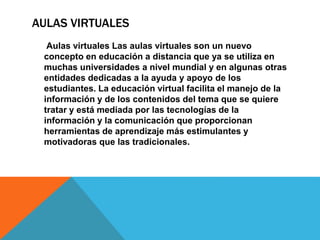 AULAS VIRTUALES
Aulas virtuales Las aulas virtuales son un nuevo
concepto en educación a distancia que ya se utiliza en
muchas universidades a nivel mundial y en algunas otras
entidades dedicadas a la ayuda y apoyo de los
estudiantes. La educación virtual facilita el manejo de la
información y de los contenidos del tema que se quiere
tratar y está mediada por las tecnologías de la
información y la comunicación que proporcionan
herramientas de aprendizaje más estimulantes y
motivadoras que las tradicionales.
 