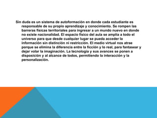 Sin duda es un sistema de autoformación en donde cada estudiante es
responsable de su propio aprendizaje y conocimiento. Se rompen las
barreras físicas territoriales para ingresar a un mundo nuevo en donde
no existe nacionalidad. El espacio físico del aula se amplía a todo el
universo para que desde cualquier lugar se pueda acceder la
información sin distinción ni restricción. El medio virtual nos atrae
porque se elimina la diferencia entre la ficción y lo real, para fantasear y
dejar volar la imaginación. La tecnología y sus avances se ponen a
disposición y al alcance de todos, permitiendo la interacción y la
personalización.
 