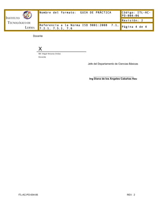INSTITUTO
TECNOLÓGICO DE
LERMA
Nombre del formato: GUIA DE PRÁCTICA Código: ITL-AC-
PO-004-06
Revisión: 2
Referencia a la Norma ISO 9001:2008 7.1,
7.2.1, 7.5.1, 7.6
Página 4 de 4
ITL-AC-PO-004-06 REV. 2
Docente
X
MC	
  Angel	
  Ancona	
  Ordaz
Docente
Jefe del Departamento de Ciencias Básicas
____________________________
Ing Diana de los Ángeles Cabañas Hau
 