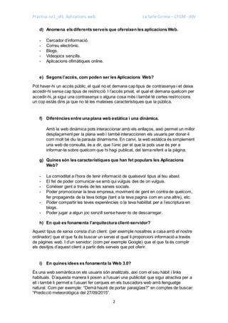 Pràctica na1_uf1. Aplicacions web. La Salle Girona – CFGM - AW
2
d) Anomena els diferents serveis que ofereixen les aplicacions Web.
- Cercador d’informació.
- Correu electrònic.
- Blogs.
- Videojocs senzills.
- Aplicacions ofimàtiques online.
e) Segons l’accés, com poden ser les Aplicacions Web?
Pot haver-hi un accés públic, el qual no et demana cap tipus de contrasenya i et deixa
accedir-hi sense cap tipus de restricció. I l’accés privat, el qual et demana quelcom per
accedir-hi, ja sigui una contrasenya o alguna cosa més i també té certes restriccions
un cop estàs dins ja que no té les mateixes característiques que la pública.
f) Diferències entre una plana web estàtica i una dinàmica.
Amb la web dinàmica pots interaccionar amb els enllaços, això permet un millor
desplaçament per la plana web i també interaccionen els usuaris per donar-li
com molt bé diu la paraula dinamisme. En canvi, la web estàtica és simplement
una web de consulta, és a dir, que l’únic per el que la pots usar és per a
informar-te sobre quelcom que hi hagi publicat, del tema referit a la pàgina.
g) Quines són les característiques que han fet populars les Aplicacions
Web?
- La comoditat a l’hora de tenir informació de qualsevol tipus al teu abast.
- El fet de poder comunicar-se amb qui vulguis des de on vulguis.
- Conèixer gent a través de les xarxes socials.
- Poder promocionar la teva empresa, moviment de gent en contra de quelcom,
fer propaganda de la teva botiga (tant a la teva pagina com en una altre), etc.
- Poder compartir les teves experiències o la teva habilitat per a l’escriptura en
blogs.
- Poder jugar a algun joc senzill sense haver-lo de descarregar.
h) En què es fonamenta l’arquitectura client-servidor?
Aquest tipus de xarxa consta d’un client: (per exemple nosaltres a casa amb el nostre
ordinador) que el que fa és buscar un servei el qual li proporcioni informació a través
de pàgines web. I d’un servidor: (com per exemple Google) que el que fa és complir
els desitjos d’aquest client a partir dels serveis que pot oferir.
i) En quines idees es fonamenta la Web 3.0?
És una web semàntica on els usuaris són analitzats, així com el seu hàbit i links
habituals. D’aquesta manera li posen a l’usuari una publicitat que sigui atractiva per a
ell i també li permet a l’usuari fer cerques en els buscadors web amb llenguatge
natural. Com per exemple: “Demà hauré de portar paraigües?” en comptes de buscar:
“Predicció meteorològica del 27/09/2015”.
 
