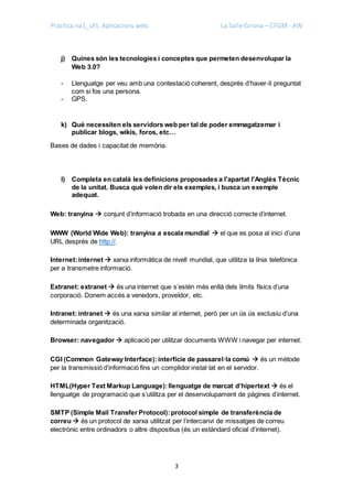 Pràctica na1_uf1. Aplicacions web. La Salle Girona – CFGM - AW
3
j) Quines són les tecnologies i conceptes que permeten desenvolupar la
Web 3.0?
- Llenguatge per veu amb una contestació coherent, després d’haver-li preguntat
com si fos una persona.
- GPS.
k) Què necessiten els servidors web per tal de poder emmagatzemar i
publicar blogs, wikis, foros, etc…
Bases de dades i capacitat de memòria.
l) Completa en català les definicions proposades a l'apartat l'Anglès Tècnic
de la unitat. Busca què volen dir els exemples, i busca un exemple
adequat.
Web: tranyina  conjunt d’informació trobada en una direcció correcte d’internet.
WWW (World Wide Web): tranyina a escala mundial  el que es posa al inici d’una
URL després de http://.
Internet:internet  xarxa informàtica de nivell mundial, que utilitza la línia telefònica
per a transmetre informació.
Extranet: extranet  és una internet que s’estén més enllà dels límits físics d’una
corporació. Donem accés a venedors, proveïdor, etc.
Intranet: intranet  és una xarxa similar al internet, però per un ús ús exclusiu d’una
determinada organització.
Browser: navegador  aplicació per utilitzar documents WWW i navegar per internet.
CGI (Common Gateway Interface):interfície de passarel·la comú  és un mètode
per la transmissió d’informació fins un complidor instal·lat en el servidor.
HTML(Hyper Text Markup Language):llenguatge de marcat d’hipertext  és el
llenguatge de programació que s’utilitza per el desenvolupament de pàgines d’internet.
SMTP (Simple Mail Transfer Protocol):protocol simple de transferència de
correu  és un protocol de xarxa utilitzat per l’intercanvi de missatges de correu
electrònic entre ordinadors o altre dispositius (és un estàndard oficial d’internet).
 