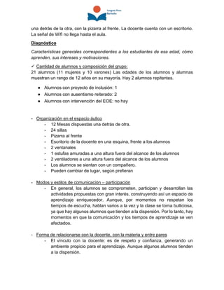 una detrás de la otra, con la pizarra al frente. La docente cuenta con un escritorio.
La señal de Wifi no llega hasta el aula.
Diagnóstico
Características generales correspondientes a los estudiantes de esa edad, cómo
aprenden, sus intereses y motivaciones.
 Cantidad de alumnos y composición del grupo:
21 alumnos (11 mujeres y 10 varones) Las edades de los alumnos y alumnas
muestran un rango de 12 años en su mayoría. Hay 2 alumnos repitentes.
● Alumnos con proyecto de inclusión: 1
● Alumnos con ausentismo reiterado: 2
● Alumnos con intervención del EOE: no hay
- Organización en el espacio áulico
- 12 Mesas dispuestas una detrás de otra.
- 24 sillas
- Pizarra al frente
- Escritorio de la docente en una esquina, frente a los alumnos
- 2 ventanales
- 1 estufas amuradas a una altura fuera del alcance de los alumnos
- 2 ventiladores a una altura fuera del alcance de los alumnos
- Los alumnos se sientan con un compañero.
- Pueden cambiar de lugar, según prefieran
- Modos y estilos de comunicación – participación
- En general, los alumnos se comprometen, participan y desarrollan las
actividades propuestas con gran interés, construyendo así un espacio de
aprendizaje enriquecedor. Aunque, por momentos no respetan los
tiempos de escucha, hablan varios a la vez y la clase se torna bulliciosa,
ya que hay algunos alumnos que tienden a la dispersión. Por lo tanto, hay
momentos en que la comunicación y los tiempos de aprendizaje se ven
afectados.
- Forma de relacionarse con la docente, con la materia y entre pares
- El vínculo con la docente: es de respeto y confianza, generando un
ambiente propicio para el aprendizaje. Aunque algunos alumnos tienden
a la dispersión.
 