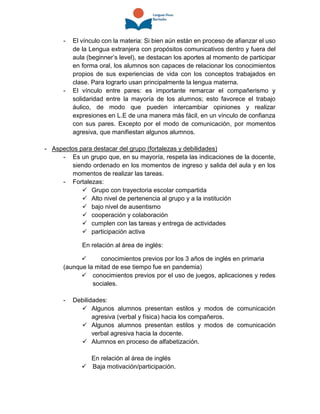 - El vínculo con la materia: Si bien aún están en proceso de afianzar el uso
de la Lengua extranjera con propósitos comunicativos dentro y fuera del
aula (beginner’s level), se destacan los aportes al momento de participar
en forma oral, los alumnos son capaces de relacionar los conocimientos
propios de sus experiencias de vida con los conceptos trabajados en
clase. Para lograrlo usan principalmente la lengua materna.
- El vínculo entre pares: es importante remarcar el compañerismo y
solidaridad entre la mayoría de los alumnos; esto favorece el trabajo
áulico, de modo que pueden intercambiar opiniones y realizar
expresiones en L.E de una manera más fácil, en un vínculo de confianza
con sus pares. Excepto por el modo de comunicación, por momentos
agresiva, que manifiestan algunos alumnos.
- Aspectos para destacar del grupo (fortalezas y debilidades)
- Es un grupo que, en su mayoría, respeta las indicaciones de la docente,
siendo ordenado en los momentos de ingreso y salida del aula y en los
momentos de realizar las tareas.
- Fortalezas:
 Grupo con trayectoria escolar compartida
 Alto nivel de pertenencia al grupo y a la institución
 bajo nivel de ausentismo
 cooperación y colaboración
 cumplen con las tareas y entrega de actividades
 participación activa
En relación al área de inglés:
 conocimientos previos por los 3 años de inglés en primaria
(aunque la mitad de ese tiempo fue en pandemia)
 conocimientos previos por el uso de juegos, aplicaciones y redes
sociales.
- Debilidades:
 Algunos alumnos presentan estilos y modos de comunicación
agresiva (verbal y física) hacia los compañeros.
 Algunos alumnos presentan estilos y modos de comunicación
verbal agresiva hacia la docente.
 Alumnos en proceso de alfabetización.
En relación al área de inglés
 Baja motivación/participación.
 