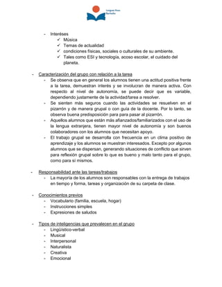 - Interéses
 Música
 Temas de actualidad
 condiciones físicas, sociales o culturales de su ambiente.
 Tales como ESI y tecnología, acoso escolar, el cuidado del
planeta.
- Caracterización del grupo con relación a la tarea
- Se observa que en general los alumnos tienen una actitud positiva frente
a la tarea, demuestran interés y se involucran de manera activa. Con
respecto al nivel de autonomía, se puede decir que es variable,
dependiendo justamente de la actividad/tarea a resolver.
- Se sienten más seguros cuando las actividades se resuelven en el
pizarrón y de manera grupal o con guía de la docente. Por lo tanto, se
observa buena predisposición para para pasar al pizarrón.
- Aquellos alumnos que están más afianzados/familiarizados con el uso de
la lengua extranjera, tienen mayor nivel de autonomía y son buenos
colaboradores con los alumnos que necesitan apoyo.
- El trabajo grupal se desarrolla con frecuencia en un clima positivo de
aprendizaje y los alumnos se muestran interesados. Excepto por algunos
alumnos que se dispersan, generando situaciones de conflicto que sirven
para reflexión grupal sobre lo que es bueno y malo tanto para el grupo,
como para sí mismos.
- Responsabilidad ante las tareas/trabajos
- La mayoría de los alumnos son responsables con la entrega de trabajos
en tiempo y forma, tareas y organización de su carpeta de clase.
- Conocimientos previos
- Vocabulario (familia, escuela, hogar)
- Instrucciones simples
- Expresiones de saludos
- Tipos de inteligencias que prevalecen en el grupo
- Lingüístico-verbal
- Musical
- Interpersonal
- Naturalista
- Creativa
- Emocional
 