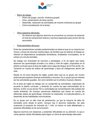 - Ritmo de trabajo
- Warm-Up (juego, canción, dinámica grupal)
- Inicio, presentación de tarea central,
- Desarrollo, resolución de actividades de manera individual y/o grupal
- Cierre (socialización de la tarea)
- Otros aspectos relevantes.
- Se observa que algunos alumnos se encuentran en proceso de alcanzar
el nivel de comprensión lectora y escritura esperados para primer año de
secundaria.
- Particularidades del grupo
Entre las características sociales predominantes se observa que en su mayoría son
chicos y chicas de recursos medios-bajos, de familias que se dedican al trabajo en
relación de dependencia (empleadas domésticas, empleados municipales), en el
campo y/o cría de animales.
Se trabaja con diversidad de recursos y estrategias, a fin de lograr que todos
alcancen los aprendizajes acordes a su edad y nivel de ingles, propuestos en el
diseño curricular para el área de inglés como segunda lengua de la Pcia de Bs. As.
Teniendo en cuenta los estilos de aprendizaje y tipos de inteligencias dentro del
aula.
Desde mi rol como docente de inglés, puedo decir que es un grupo con mucho
potencial para explorar diversas actividades y recursos. Es un grupo que se interesa
por las actividades gupales. Así como también por lo artístico musical y literario.
En el área de inglés se trabaja con un cuadernillo de actividades, organizado de
acuerdo al diseño curricular, y teniendo en cuenta los ejes transversales de lo
literario, la ESI, el uso de las TIC’s y actividades de concientización del cuidado del
medio ambiente. Se incluyen secuencias didácticas que tienen en cuenta los
diferentes estilos de aprendizaje, fomentan la creatividad, el multiculturalismo y el
desarrollo de las habilidades comunicativas.
Es un grupo con un alto nivel de pertenencia, ya que la mayoría de ellos ha
transitado junto desde el jardín. Aunque hay 2 alumnos repitentes. Se está
evaluando el proyecto de inclusión de 1 niño, el mismo no está alfabetizado, y
presenta dificultades en la comunicación.
Algunos alumnos son dispersos y presentan dificultades en su atención, lo que a
veces genera ciertas dificultades para lograr un clima de aprendizaje adecuado.
 