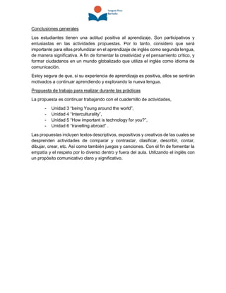 Conclusiones generales
Los estudiantes tienen una actitud positiva al aprendizaje. Son participativos y
entusiastas en las actividades propuestas. Por lo tanto, considero que será
importante para ellos profundizar en el aprendizaje de inglés como segunda lengua,
de manera significativa. A fin de fomentar la creatividad y el pensamiento crítico, y
formar ciudadanos en un mundo globalizado que utiliza el inglés como idioma de
comunicación.
Estoy segura de que, si su experiencia de aprendizaje es positiva, ellos se sentirán
motivados a continuar aprendiendo y explorando la nueva lengua.
Propuesta de trabajo para realizar durante las prácticas
La propuesta es continuar trabajando con el cuadernillo de actividades,
- Unidad 3 “being Young around the world”,
- Unidad 4 “Interculturality”,
- Unidad 5 “How important is technology for you?”,
- Unidad 6 “travelling abroad” .
Las propuestas incluyen textos descriptivos, expositivos y creativos de las cuales se
desprenden actividades de comparar y contrastar, clasificar, describir, contar,
dibujar, crear, etc. Así como también juegos y canciones. Con el fin de fomentar la
empatía y el respeto por lo diverso dentro y fuera del aula. Utilizando el inglés con
un propósito comunicativo claro y significativo.
 