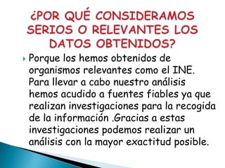   Porque los hemos obtenidos de
    organismos relevantes como el INE.
    Para llevar a cabo nuestro análisis
    hemos acudido a fuentes fiables ya que
    realizan investigaciones para la recogida
    de la información .Gracias a estas
    investigaciones podemos realizar un
    análisis con la mayor exactitud posible.
 