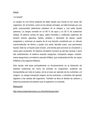 Anexo

“La sangre”

La sangre es una forma especial de tejido líquido que circula en los vasos del
organismo. En el hombre, como en los demás animales, se halla formado por una
parte corpusculada (elementos celulares de la sangre) y una parte líquida
(plasma). La sangre consiste en un 80 % de agua y un 20 % de sustancias
sólidas. El plasma consta de agua, sales minerales y moléculas orgánicas de
tamaño diverso (glúcidos, lípidos, prótidos y derivados de éstos); puede
coagularse y entonces se separa de él una fracción constituida por un retículo
macromolecular de fibrina y queda una parte, llamada suero, que permanece
líquida. Éste es un líquido para circular, una bomba para provocar su circulación y
vasos para contenerlo. El sistema circulatorio humano es del tipo cerrado y tiene
dos subdivisiones: el sistema vascular sanguíneo, incluyendo sangre, corazón,
vasos sanguíneos y el sistema vascular linfático, que comprende la linfa, los vasos
linfáticos y los órganos linfáticos.

Este líquido vital basa principalmente su funcionamiento en la disolución de
distintas sustancias así como de tenerlas en suspensión, pudiendo así
transportarlas por todo el cuerpo, tal es el caso por ejemplo de los nutrientes y el
oxígeno. La sangre transporta oxígeno de los pulmones y nutrientes del aparato
digestivo a las células del organismo. También se lleva el dióxido de carbono y
todos los productos de desecho que el organismo no necesita.

Bibliografía

http://www.anatomiahumana.ucv.cl/morfo2/sangre.html
 