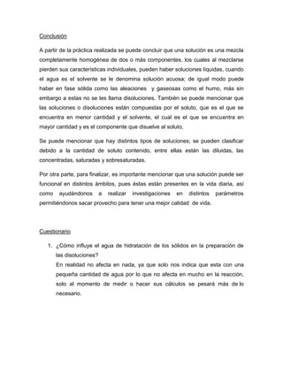 Conclusión

A partir de la práctica realizada se puede concluir que una solución es una mezcla
completamente homogénea de dos o más componentes, los cuales al mezclarse
pierden sus características individuales, pueden haber soluciones líquidas, cuando
el agua es el solvente se le denomina solución acuosa; de igual modo puede
haber en fase sólida como las aleaciones y gaseosas como el humo, más sin
embargo a estas no se les llama disoluciones. También se puede mencionar que
las soluciones o disoluciones están compuestas por el soluto, que es el que se
encuentra en menor cantidad y el solvente, el cual es el que se encuentra en
mayor cantidad y es el componente que disuelve al soluto,

Se puede mencionar que hay distintos tipos de soluciones; se pueden clasificar
debido a la cantidad de soluto contenido, entre ellas están las diluidas, las
concentradas, saturadas y sobresaturadas.

Por otra parte, para finalizar, es importante mencionar que una solución puede ser
funcional en distintos ámbitos, pues éstas están presentes en la vida diaria, así
como    ayudándonos        a   realizar   investigaciones   en   distintos   parámetros
permitiéndonos sacar provecho para tener una mejor calidad de vida.




Cuestionario

   1. ¿Cómo influye el agua de hidratación de los sólidos en la preparación de
       las disoluciones?
       En realidad no afecta en nada, ya que solo nos indica que esta con una
       pequeña cantidad de agua por lo que no afecta en mucho en la reacción,
       solo al momento de medir o hacer sus cálculos se pesará más de lo
       necesario.
 