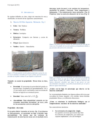 01 de Agosto del 2016 2
IV. DESARROLLO
En equipos definidos en clase, elegir tres muestras de roca y
clasificarlas en función de las siguientes características.
1. Muestra FI-158(e) Inguarán, Michoacán. Fig. 2
 Color: Gris Verdoso
 Textura: Porfídica
 Fábrica: Isotrópica
 Estructura: Compacta con fractura y costra de
alteración
 Origen: Ígneo intrusivo
 Nombre: Granito – Granodiorita
Tomando en cuenta las propiedades físicas vistas en clase,
inferir:
 Porosidad: El porcentaje de porosidad del granito es
bastante bajo, usualmente de aproximadamente 0,4 a
1,5 por ciento, por lo cual tiende a tener un sistema de
fractura en lugar de un sistema de poros.
 Densidad: Varía entre 2,63 y 2,75
𝑔
𝑐𝑚3
.
 Alterabilidad: Baja alterabilidad presente en los
minerales esenciales formadores de roca y alta
en los accesorios como la calcopirita.
Propiedades observadas
En la parte inferior izquierda en la roca (fig. 2) se observa
un fracturamiento, su porosidad es baja y también baja
permeabilidad. Se piensa que las cortezas de
meteorización de este tipo de rocas son el resultado de la
descarga (quite de peso) o de cambios de temperatura,
resultando en grietas y fracturas. Tiene plagioclasas y
feldespatos. Y de meteorización tiene calcopirita. (Fig. 4)
Podemos notar la costra de alteración de la roca (Fig. 3)
Figura 3 Se piensa que las cortezas de meteorización de este tipo de
rocas son el resultado de la acción química principalmente debido a
que presenta alteración de los minerales.
Figura 4 se puede observar claramente una alteración de calcopirita
rellenando el hueco ya que los cristales presentan proyección de
puntas hacia el centro del relleno, además podemos observar una
intensa alteración alrededor qué sigue lo que parece ser una
discontinuidad semi-planar, un posible fracturamiento por el cual se
filtraron aguas mineralizadas
¿Cuáles son los tipos de anisotropía que observa en las
muestras analizadas?
Se ven propiedades limitadas por algunos planos de la roca que
son planos de forma irregular y los cristales tienen distintas
propiedades físicas y en diferentes direcciones.
¿Cómo se relacionan la clasificación litológica con el
comportamiento mecánico de las muestras analizadas?
Sus características mecánicas
 Su resistencia a la compresión simple.
Los granitos son rocas que resisten muy bien
los esfuerzos de compresión, con valores que
superan ampliamente a los del hormigón.
Figura 2 Fracturamiento con dos planos preferentes a pesar de esto
la roca se mantiene consolida por lo que se intuye que las fracturas
no están en un plano continuo lo que impide su separación
 
