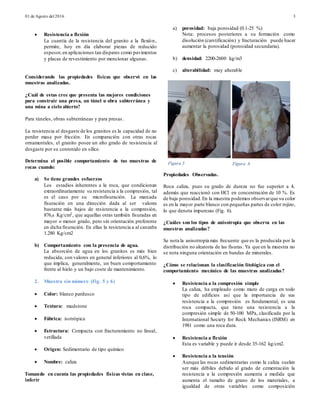 01 de Agosto del 2016 3
 Resistencia a flexión
La cuantía de la resistencia del granito a la flexión,
permite, hoy en día elaborar piezas de reducido
espesor,en aplicaciones tan dispares como pavimentos
y placas de revestimiento por mencionar algunas.
Considerando las propiedades físicas que observó en las
muestras analizadas.
¿Cuál de estas cree que presenta las mejores condiciones
para construir una presa, un túnel u obra subterránea y
una mina a cielo abierto?
Para túneles, obras subterráneas y para presas.
La resistencia al desgaste de los granitos es la capacidad de no
perder masa por fricción. En comparación con otras rocas
ornamentales, el granito posee un alto grado de resistencia al
desgaste por su contenido en sílice.
Determina el posible comportamiento de tus muestras de
rocas cuando:
a) Se tiene grandes esfuerzos
Los estadios inherentes a la roca, que condicionan
extraordinariamente su resistencia a la compresión, tal
es el caso por su microfisuración. La marcada
fisuración en una dirección dada al ser valores
bastante más bajos de resistencia a la compresión,
876,s Kg/cm2, que aquellas otras también fisuradas en
mayor o menor grado, pero sin orientación preferente
en dicha fisuración. En ellas la resistencia a al canzaba
1.280 Kg/cm2
b) Comportamiento con la presencia de agua.
La absorción de agua en los granitos es más bien
reducida, con valores en general inferiores al 0,6%, lo
que implica, generalmente, un buen comportamiento
frente al hielo y un bajo coste de mantenimiento.
2. Muestra sin número (Fig. 5 y 6)
 Color: blanco pardusco
 Textura: mudstone
 Fábrica: isotrópica
 Estructura: Compacta con fracturamiento no lineal,
vetillada
 Origen: Sedimentario de tipo químico
 Nombre: caliza
Tomando en cuenta las propiedades físicas vistas en clase,
inferir
a) porosidad: baja porosidad (0.1-25 %)
Nota: procesos posteriores a su formación como
disolución (carstificación) y fracturación puede hacer
aumentar la porosidad (porosidad secundaria).
b) densidad: 2200-2600 kg/m3
c) alterabilidad: muy alterable
Propiedades Observadas.
Roca caliza, pues su grado de dureza no fue superior a 4,
además que reaccionó con HCl en concentración de 10 %. Es
de baja porosidad.En la muestra podemos observarque su color
es en la mayor parte blanco con pequeñas partes de color rojizo,
lo que denota impurezas (Fig. 6).
¿Cuáles son los tipos de anisotropía que observa en las
muestras analizadas?
Se nota la anisotropía más frecuente que es la producida por la
distribución no aleatoria de las fisuras. Ya que en la muestra no
se nota ninguna orientación en bandas de minerales.
¿Cómo se relacionan la clasificación litológica con el
comportamiento mecánico de las muestras analizadas?
 Resistencia a la compresión simple
La caliza, ha empleado como muro de carga en todo
tipo de edificios así que la importancia de sus
resistencia a la compresión es fundamental, es una
roca compacta, que tiene una resistencia a la
compresión simple de 50-100 MPa, clasificada por la
International Society for Rock Mechanics (ISRM) en
1981 como una roca dura.
 Resistencia a flexión
Esta es variable y puede ir desde 35-162 kg/cm2.
 Resistencia a la tensión
Aunque las rocas sedimentarias como la caliza suelen
ser más débiles debido al grado de cementación la
resistencia a la compresión aumenta a medida que
aumenta el tamaño de grano de los materiales, a
igualdad de otras variables como composición
Figura 5 Figura 6
 