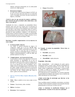 01 de Agosto del 2016 4
mineral, estructura,cementación, etc. La caliza puede
ir de 0.1-2.6 (10x6) kg/cm2.
 Resistencia al impacto
La caliza tiene una resistencia al impacto de 20-45 cm
lo que no la hace apta para piezas de uso industrial
como el hormigón que posee una alta resistencia al
impacto y tenacidad.
¿Cuál de estas cree que presenta las mejores condiciones
para construir una presa, un túnel u obra subterránea y una
mina a cielo abierto?
Analizando las rocas y comparado sus propiedades físicas
podemos decir que esta roca puede estar en presentes en
construcciones un túnel u obra subterránea y de igual forma
para una mina a cielo abierto. El problema radica en cuanto a
las características de la región. Podemos decir que esta roca sin
presencia de agua permanece compacta y sin alteraciones.
Cuando existen corrientes de agua con un flujo constante podría
ser fuente principal para que la roca se llega a disolver o en su
caso por las fracturas que presenta llegue a fallar.
Determina el posible comportamiento de tus muestras de
rocas cuando:
a) Se tienen grandes esfuerzos
Las calizas en general presentan un rango a la
compresión simple que va de los 100-200 Mpa,
recordemos que también su densidad está en un valor
intermedio bajo, lo que hace que al someterse a
grandes esfuerzos la deformidad llegará al punto de
romperse perpendicularmente o sobre las fallas que
podemos apreciar en la (Fig. 5)
b) Comportamiento con la presencia de agua
La porosidad es un factor muy importante a la hora de
poder determinar la alterabilidad de la roca en
presencia de agua, las calizas tienen un rango que va
del 5-20 % con respecto a la muestra podemos decir
que es una muestra muy bien consolidada y que a
simple vista no se distinguen poros.Como hemos visto
las calizas siempre tendrán a disolverse en presencia
de alguna corriente de agua por lo que esta muestra no
está exenta de ello, aunque puede que tenga un
menor grado a la hora de alterarse
3. Muestra FI-311-G Mina: Capire, Mexcala, Gro.
(Fig. 6)
 Color: Blanco azulado en roca sana y rojiza en roca
alterada
 Textura: Fenocristales, caliza cristalina
 Fábrica: Isotrópica
 Estructura: Fácil rompimiento
 Origen: Metamórfico
Figura 7
Figura 8
2.1 Tomando en cuenta las propiedades físicas vistas en
clase, inferir:
 Porosidad: poco porosa
 Densidad: media
 Alterabilidad: rápida alteración
Propiedades Observadas.
Caliza metamorfizada - está compuesta de grano grueso,
equigranular; blanco, rosado o rojizo. Durante el metamorfismo
se perdieron las estructuras interiores de la caliza. No hay
fósiles visibles. Completamente recristalizada. A partir de 80%
de CaCO3 se habla de un mármol. Se encuentra la típica
separación de los cristales de calcita (Fig. 8).
En la industria de rocas ornamentales o en canteras regionales
la gente habla de un mármol, pero muchas veces se trata de una
caliza afectada por un evento térmico.
¿Cuáles son los tipos de anisotropía que observan en las
muestras analizadas?
Tiene una fábrica mineral entrabada y anisotrópica, con textura
cristalina. Donde claramente podemos notar pequeñas fracturas
perpendiculares al corte que se le hizo a la roca
¿Cómo se relacionan la clasificación litológica con el
comportamiento mecánico de las muestras analizadas?
 