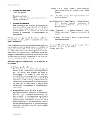 01 de Agosto del 2016 5
 Resistencia a compresión
800-1.500 (Kg/cm2 )
 Resistencia a flexión
Media ya que los granos gruesos soportan en sus
uniones el doblamiento
 Resistencia a la tensión
Baja resistencia ya que los granos al someterse a ese
esfuerzo son débiles ya que tienen la unión de grano
más marcada por el crecimiento de estos. El típico
comportamiento de esta muestra en pruebas de
esfuerzo y deformación el comportamiento es
elastoplástico.
¿Cuál de estas cree que presenta las mejores condiciones
para construir una presa, un túnel u obra subterránea y una
mina a cielo abierto?
Como hemos mencionado con anterioridad la caliza es una roca
que suele disolverse con el agua formándose carsticidad, así
que no es un material viable para la construcción de una presa.
Una mina a cielo abierto sería la mejor opción en un sitio con
clima desértico lo que haría que se conservara la roca lo más
saludable,y una obra subterránea al igual que un túnelno serían
factibles ya que son de rápido intemperismo lo cual repercutirá
en un constante mantenimiento a las obras
Determina el posible comportamiento de tus muestras de
roca cuando:
a) Se tienen grandes esfuerzos
La resistencia a los esfuerzos de este tipo de
material es muy variable va desde los 80 kg/cm2 hasta
los 1500 kg/cm2 esto depende del grado de
consolidación y el tamaño de grano que esté
constituido.Por los valores que arroja es una roca que
su resistencia a la compresión no es muy alta de fácil
rompimiento cuando se tensa y de alta resistencia a la
compresión cuando no presenta fracturamiento ya que
por esas vías se puede alterar de manera rápida
disminuyendo sustancialmente las propiedades antes
mencionadas
b) Comportamiento con la presencia de agua
En la presencia de agua la absorción de la piedra varía
entre 0.3 y el 10% esto quiere decir que es una roca
poco permeable se observa una clara relación en la
muestra. El tipo de metasomatismo a la que fue
expuesta género un incremento de porosidad por el
tamaño de grano que es grande esto causa la variación
hacia un mayor rango de poro.Lo que aumenta las vías
de alteración- disolución que son de extremo cuidado
en cualquier obra.
Bibliografía
J. Tarbuck, E., & K. Lutgens, F. (2005). Cienciasde la Tierra.
Una introducción a la geología física. Madrid:
Pearson.
John. C., H. (s.f.). Geología Para Ingenieros Geotécnicos.
Inglaterra: Limusa.
Pozo Rodríguez, M., Gonzáles Yélamos, J., & Giner Robles, J.
(s.f.). Geología Práctica, Introducción al
Reconocimiento de Materiales y Análisis de Mapas.
Madrid: Pearson .
Ramírez Oyanguren, P., & Alejano Monge, L. (2004).
Mecánica de Rocas: Fundamentos e Ingeniería de
taludes.
Z. T., B. (1967). Mechanism of Brittle Fracture of Rrock.
University of Pretoria.
Bieniawski, Z.T. (1974). Estimating the Strength of Rock
Materials. J. S. African Inst. Min. Metall.
vol.74-8, pp 312-320
 