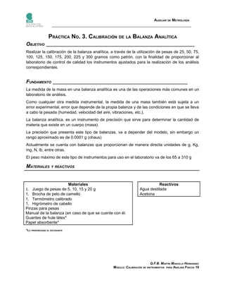 AUXILIAR DE METROLOGÍA



                 PRÁCTICA NO. 3. CALIBRACIÓN DE LA BALANZA ANALÍTICA
OBJETIVO __________________________________________________________________
Realizar la calibración de la balanza analítica, a través de la utilización de pesas de 25, 50, 75,
100, 125, 150, 175, 200, 225 y 300 gramos como patrón, con la finalidad de proporcionar al
laboratorio de control de calidad los instrumentos ajustados para la realización de los análisis
correspondientes.


FUNDAMENTO ____________________________________________________________
La medida de la masa en una balanza analítica es una de las operaciones más comunes en un
laboratorio de análisis.
Como cualquier otra medida instrumental, la medida de una masa también está sujeta a un
error experimental, error que depende de la propia balanza y de las condiciones en que se lleva
a cabo la pesada (humedad, velocidad del aire, vibraciones, etc.).
La balanza analítica, es un instrumento de precisión que sirve para determinar la cantidad de
materia que existe en un cuerpo (masa).
La precisión que presenta este tipo de balanzas, va a depender del modelo, sin embargo un
rango aproximado es de 0.0001 g (ohaus)
Actualmente se cuenta con balanzas que proporcionan de manera directa unidades de g, Kg,
mg, N, lb, entre otras.
El peso máximo de este tipo de instrumentos para uso en el laboratorio va de los 65 a 310 g

MATERIALES Y REACTIVOS


                       Materiales                                              Reactivos
1. Juego de pesas de 5, 10, 15 y 20 g                               Agua destilada
1. Brocha de pelo de camello                                        Acetona
1. Termómetro calibrado
1. Higrómetro de cabello
Pinzas para pesas
Manual de la balanza (en caso de que se cuente con él.
Guantes de hule látex*
Papel absorbente*
*LO PROPORCIONA EL ESTUDIANTE




                                                                            Q.F.B. MARTÍN MANCILLA HERNÁNDEZ
                                                  MÓDULO: CALIBRACIÓN DE INSTRUMENTOS PARA ANÁLISIS FÍSICOS 19
 