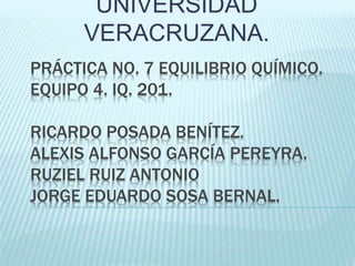PRÁCTICA NO. 7 EQUILIBRIO QUÍMICO.
EQUIPO 4. IQ. 201.
RICARDO POSADA BENÍTEZ.
ALEXIS ALFONSO GARCÍA PEREYRA.
RUZIEL RUIZ ANTONIO
JORGE EDUARDO SOSA BERNAL.
UNIVERSIDAD
VERACRUZANA.
 