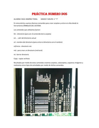 Práctica numero dos
ALUMNO: RAÚL RAMÍREZ TORAL

GRADO Y GRUPO: 1° “I”

En esta práctica usamos diversos comandos para crear carpetas y entrar en ellas desde la
herramienta SÍMBOLOS DEL SISTEMA.
Los comandos que utilizamos fueron:
Dir.- directorio (para ver el contenido de la carpeta)
cd.. .- salir del directorio actual
cd .-nombre del directorio (para entrar al directorio con el nombre)
cd/inicio.- directorio raíz
md.- para crear un directorio (md toral)
rd.- borrar directorio
Copy.- copiar archivos
Resultados por medio de estos comandos creamos carpetas, subcarpetas, copiamos imágenes y
realizamos otros tipos de actividades por medio de dichos comandos.

 